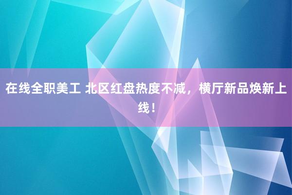 在线全职美工 北区红盘热度不减，横厅新品焕新上线！