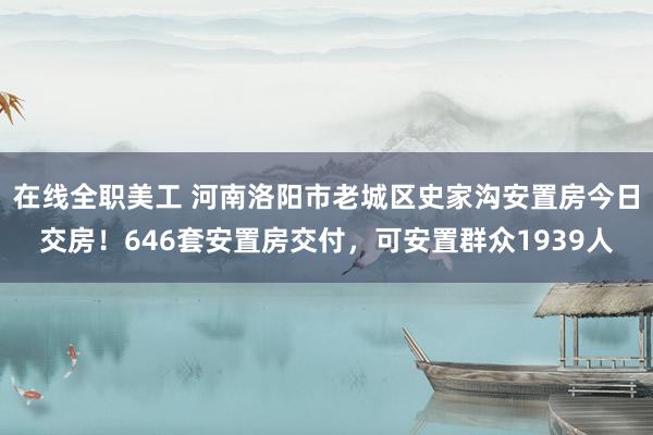 在线全职美工 河南洛阳市老城区史家沟安置房今日交房！646套安置房交付，可安置群众1939人