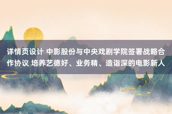 详情页设计 中影股份与中央戏剧学院签署战略合作协议 培养艺德好、业务精、造诣深的电影新人