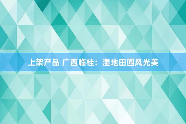 上架产品 广西临桂：湿地田园风光美