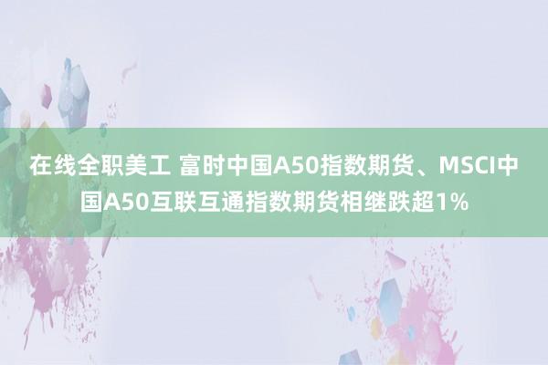 在线全职美工 富时中国A50指数期货、MSCI中国A50互联互通指数期货相继跌超1%