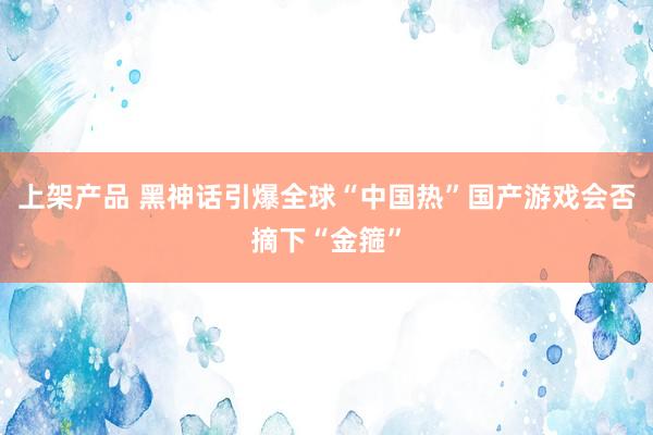 上架产品 黑神话引爆全球“中国热”国产游戏会否摘下“金箍”