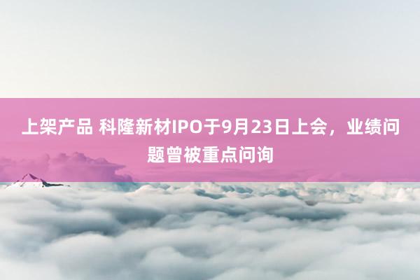 上架产品 科隆新材IPO于9月23日上会，业绩问题曾被重点问询