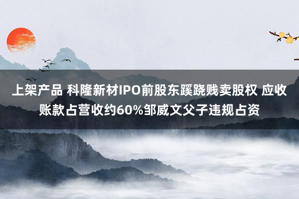 上架产品 科隆新材IPO前股东蹊跷贱卖股权 应收账款占营收约60%邹威文父子违规占资