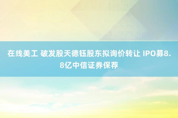 在线美工 破发股天德钰股东拟询价转让 IPO募8.8亿中信证券保荐