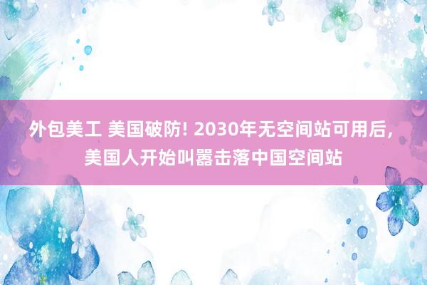 外包美工 美国破防! 2030年无空间站可用后, 美国人开始叫嚣击落中国空间站