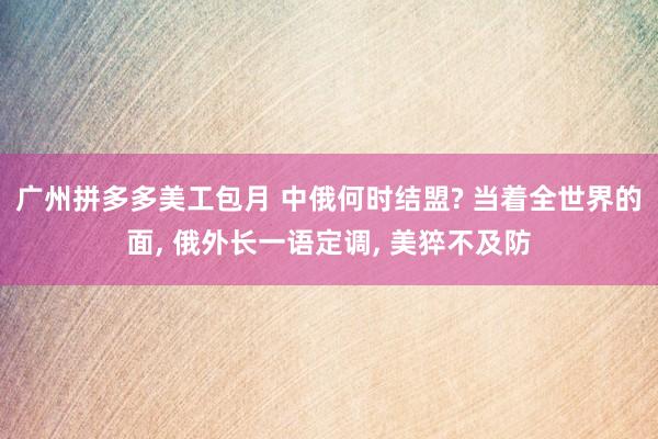 广州拼多多美工包月 中俄何时结盟? 当着全世界的面, 俄外长一语定调, 美猝不及防