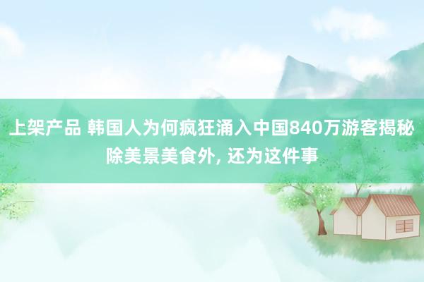 上架产品 韩国人为何疯狂涌入中国840万游客揭秘除美景美食外, 还为这件事