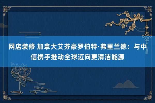 网店装修 加拿大艾芬豪罗伯特·弗里兰德：与中信携手推动全球迈向更清洁能源