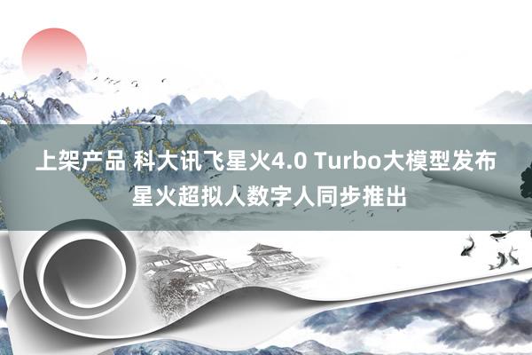 上架产品 科大讯飞星火4.0 Turbo大模型发布 星火超拟人数字人同步推出