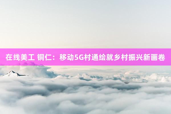 在线美工 铜仁：移动5G村通绘就乡村振兴新画卷