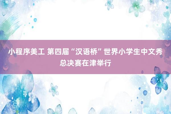 小程序美工 第四届“汉语桥”世界小学生中文秀总决赛在津举行