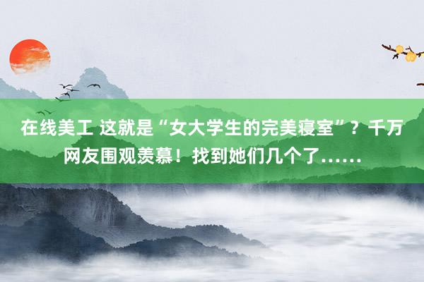 在线美工 这就是“女大学生的完美寝室”？千万网友围观羡慕！找到她们几个了……