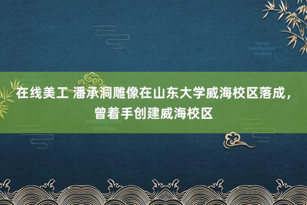 在线美工 潘承洞雕像在山东大学威海校区落成，曾着手创建威海校区