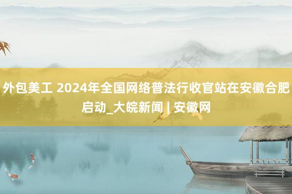 外包美工 2024年全国网络普法行收官站在安徽合肥启动_大皖新闻 | 安徽网