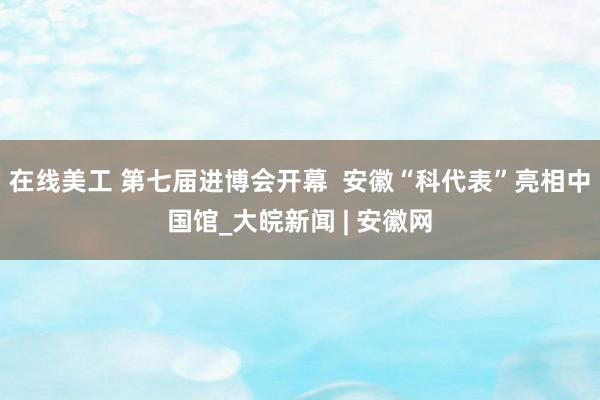 在线美工 第七届进博会开幕  安徽“科代表”亮相中国馆_大皖新闻 | 安徽网