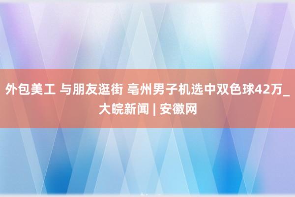 外包美工 与朋友逛街 亳州男子机选中双色球42万_大皖新闻 | 安徽网